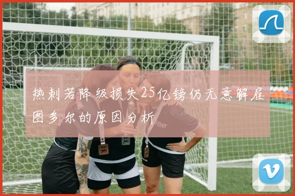 热刺若降级损失25亿镑仍无意解雇图多尔的原因分析