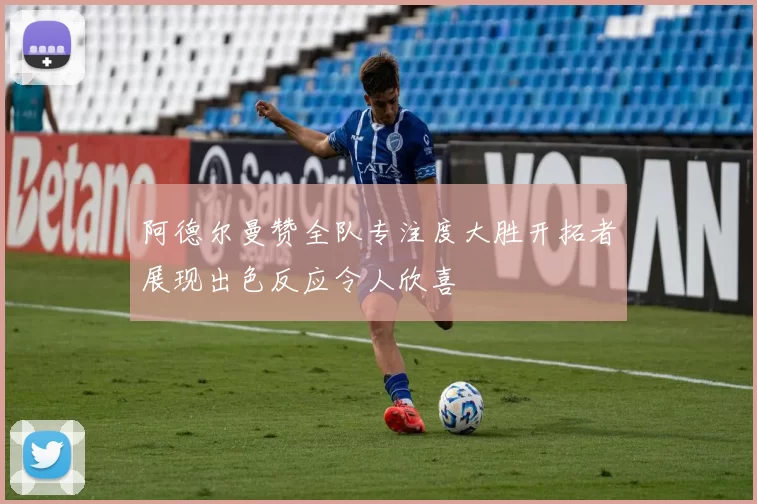 阿德尔曼赞全队专注度大胜开拓者展现出色反应令人欣喜