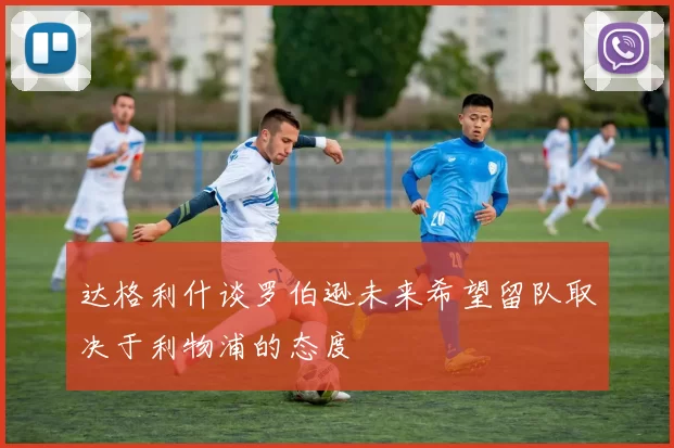 达格利什谈罗伯逊未来希望留队取决于利物浦的态度