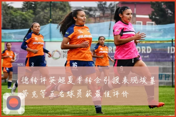 德转评英超夏季转会引援表现埃基蒂克等五名球员获最佳评价