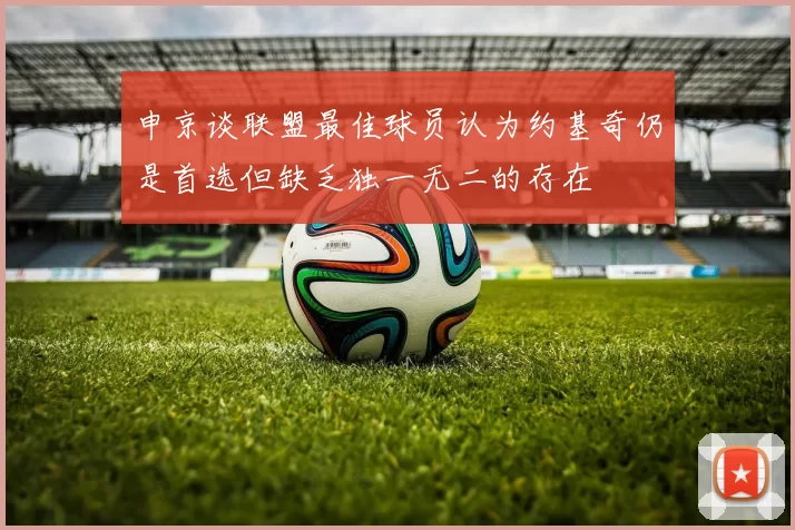 申京谈联盟最佳球员认为约基奇仍是首选但缺乏独一无二的存在