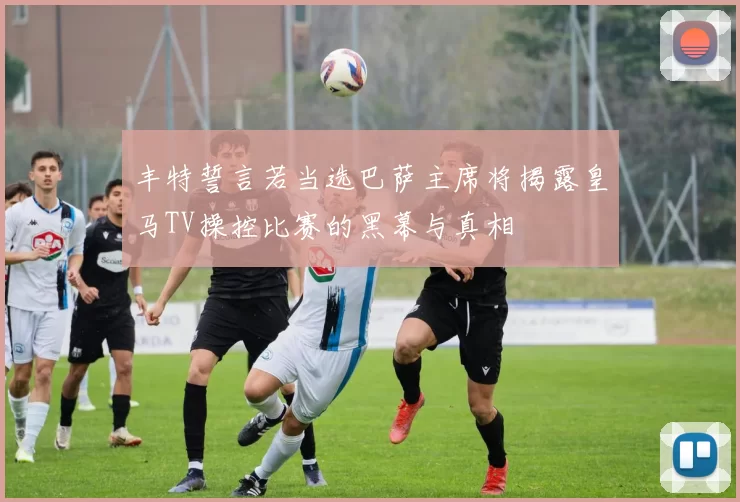 丰特誓言若当选巴萨主席将揭露皇马TV操控比赛的黑幕与真相