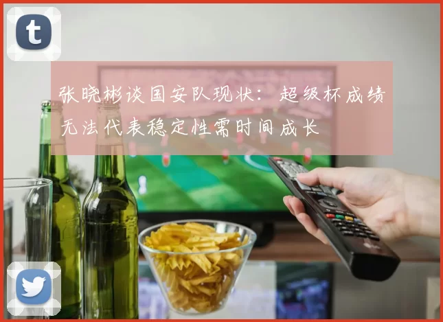 张晓彬谈国安队现状：超级杯成绩无法代表稳定性需时间成长