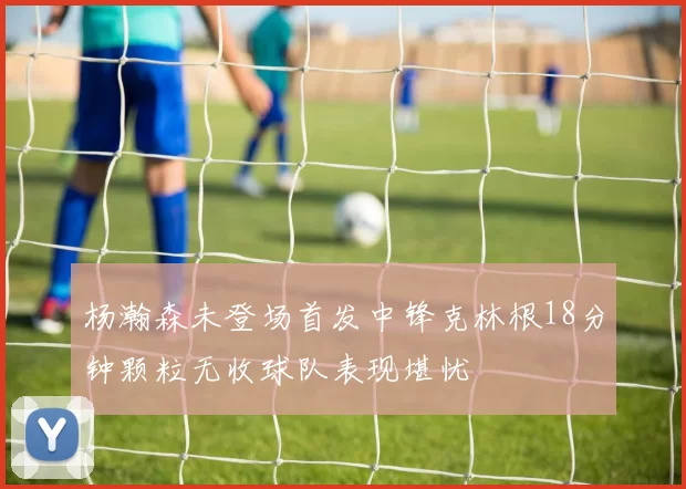 杨瀚森未登场首发中锋克林根18分钟颗粒无收球队表现堪忧