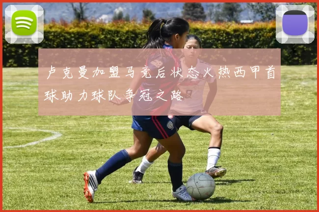 卢克曼加盟马竞后状态火热西甲首球助力球队争冠之路