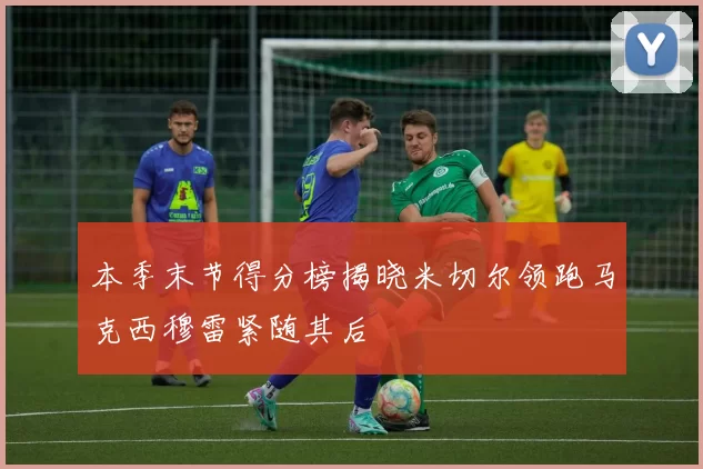 本季末节得分榜揭晓米切尔领跑马克西穆雷紧随其后