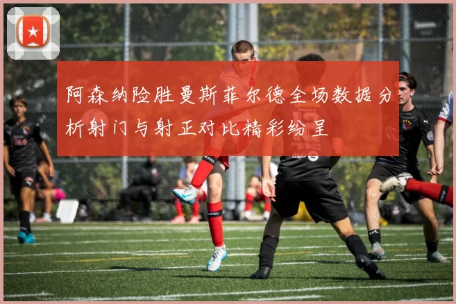 阿森纳险胜曼斯菲尔德全场数据分析射门与射正对比精彩纷呈
