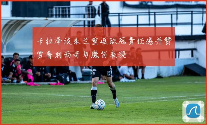 卡拉泽谈米兰重返欧冠责任感并赞赏普利西奇与魔笛表现