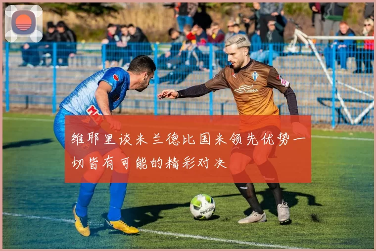 维耶里谈米兰德比国米领先优势一切皆有可能的精彩对决
