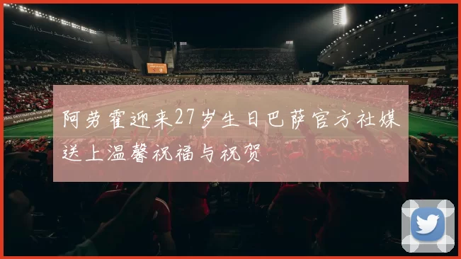 阿劳霍迎来27岁生日巴萨官方社媒送上温馨祝福与祝贺