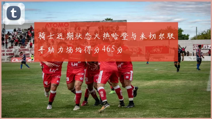 骑士近期状态火热哈登与米切尔联手助力场均得分465分