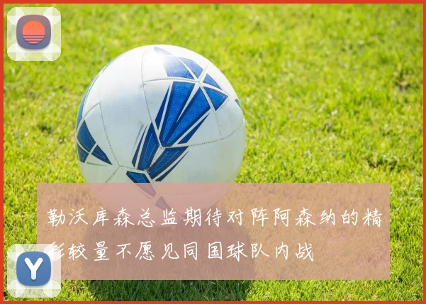 勒沃库森总监期待对阵阿森纳的精彩较量不愿见同国球队内战