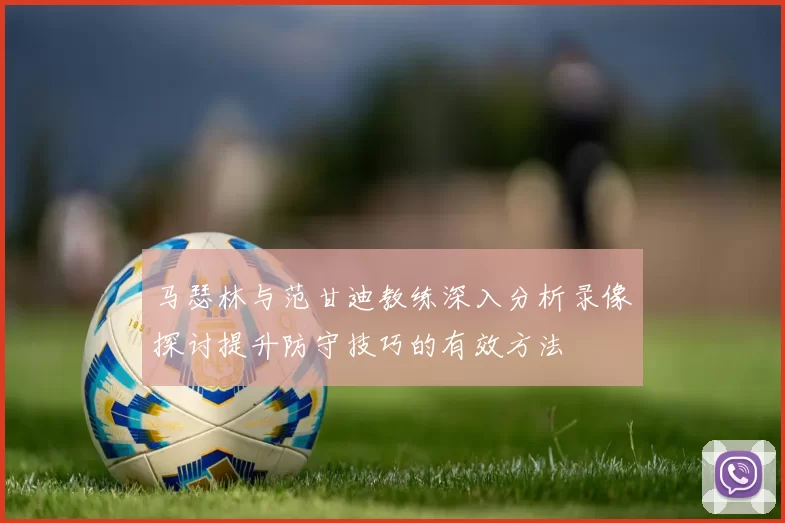 马瑟林与范甘迪教练深入分析录像探讨提升防守技巧的有效方法
