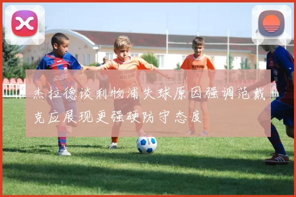 杰拉德谈利物浦失球原因强调范戴克应展现更强硬防守态度